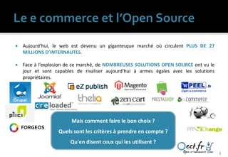    Aujourd’hui, le web est devenu un gigantesque marché où circulent PLUS DE 27
    MILLIONS D’INTERNAUTES.

   Face à l’explosion de ce marché, de NOMBREUSES SOLUTIONS OPEN SOURCE ont vu le
    jour et sont capables de rivaliser aujourd’hui à armes égales avec les solutions
    propriétaires.




                        Mais comment faire le bon choix ?
    FORGEOS
                  Quels sont les critères à prendre en compte ?
                       Qu'en disent ceux qui les utilisent ?
                                                                                       3
 