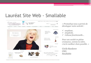 Lauréat Site Web - Smallable
                          « Prestashop nous a permis de
                          développer notre activité :

                           souplesse,
                           simplicité,
                           richesse fonctionnelle…

                          Pour une société en pleine
                          croissance, comme la nôtre,
                          c’est le meilleur choix possible. »

                          Cécile Roederer
                          CEO
                          Smallable
 