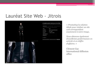 Lauréat Site Web - Jitrois
                             « Prestashop la solution
                             idéale pour réaliser un site
                             web correspondant
                             exactement à notre image,

                             Nous obtenons également
                             d’excellentes performances en
                             activité et en chiffre
                             d’affaires. »

                             Clément Gay
                             International diffusion
                             office
 