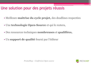 Une solution pour des projets réussis

 • Meilleure maîtrise du cycle projet, des deadlines respectées

 • Une technologie Open-Source et qui le restera,

 • Des ressources techniques nombreuses et qualifiées,

 • Un support de qualité fourni par l’éditeur




                 PrestaShop – Conférence Open-source
 