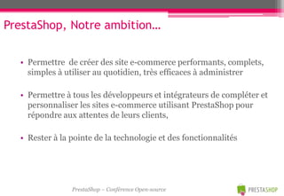 PrestaShop, Notre ambition…

  • Permettre de créer des site e-commerce performants, complets,
    simples à utiliser au quotidien, très efficaces à administrer

  • Permettre à tous les développeurs et intégrateurs de compléter et
    personnaliser les sites e-commerce utilisant PrestaShop pour
    répondre aux attentes de leurs clients,

  • Rester à la pointe de la technologie et des fonctionnalités




                PrestaShop – Conférence Open-source
 