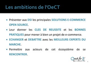    Présenter aux DSI les principales SOLUTIONS E-COMMERCE
    OPEN SOURCE.
   Leur donner les CLES DE REUSSITE et les BONNES
    PRATIQUES pour mener à bien un projet de e-commerce.
   ECHANGER et DEBATTRE avec les MEILLEURS EXPERTS DU
    MARCHE.
   Permettre aux acteurs de cet écosystème de se
    RENCONTRER.

                                                             4
 