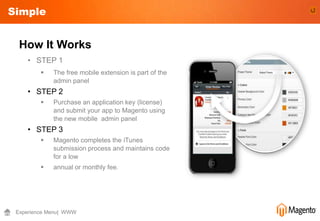 Simple


  How It Works
    • STEP 1
            The free mobile extension is part of the
             admin panel
    • STEP 2
            Purchase an application key (license)
             and submit your app to Magento using
             the new mobile admin panel
    • STEP 3
            Magento completes the iTunes
             submission process and maintains code
             for a low
            annual or monthly fee.




 Experience Menu| WWW
 