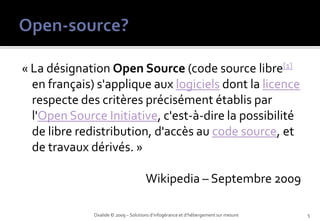 « La désignation Open Source (code source libre[1]
  en français) s'applique aux logiciels dont la licence
  respecte des critères précisément établis par
  l'Open Source Initiative, c'est-à-dire la possibilité
  de libre redistribution, d'accès au code source, et
  de travaux dérivés. »

                                      Wikipedia – Septembre 2009

              Oxalide © 2009 – Solutions d’infogérance et d’hébergement sur mesure   5
 