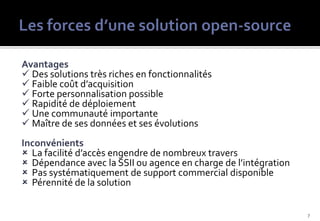 Avantages
 Des solutions très riches en fonctionnalités
 Faible coût d’acquisition
 Forte personnalisation possible
 Rapidité de déploiement
 Une communauté importante
 Maître de ses données et ses évolutions
Inconvénients
 La facilité d’accès engendre de nombreux travers
 Dépendance avec la SSII ou agence en charge de l’intégration
 Pas systématiquement de support commercial disponible
 Pérennité de la solution


                                                                 7
 