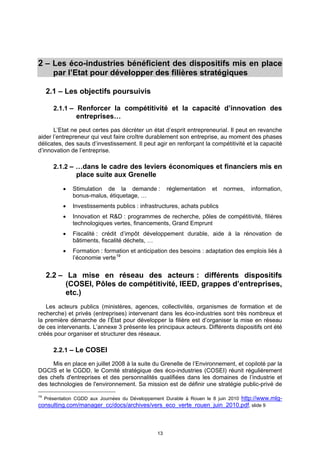 2 – Les éco-industries bénéficient des dispositifs mis en place
        par l’Etat pour développer des filières stratégiques

     2.1 – Les objectifs poursuivis

        2.1.1 – Renforcer la compétitivité et la capacité d’innovation des
                 entreprises…
      L’Etat ne peut certes pas décréter un état d’esprit entrepreneurial. Il peut en revanche
aider l’entrepreneur qui veut faire croître durablement son entreprise, au moment des phases
délicates, des sauts d’investissement. Il peut agir en renforçant la compétitivité et la capacité
d’innovation de l’entreprise.

        2.1.2 – …dans le cadre des leviers économiques et financiers mis en
                 place suite aux Grenelle
               Stimulation de la demande :            réglementation   et   normes,   information,
                bonus-malus, étiquetage, …
               Investissements publics : infrastructures, achats publics
               Innovation et R&D : programmes de recherche, pôles de compétitivité, filières
                technologiques vertes, financements, Grand Emprunt
               Fiscalité : crédit d’impôt développement durable, aide à la rénovation de
                bâtiments, fiscalité déchets, …
               Formation : formation et anticipation des besoins : adaptation des emplois liés à
                l’économie verte 19


     2.2 – La mise en réseau des acteurs : différents dispositifs
           (COSEI, Pôles de compétitivité, IEED, grappes d’entreprises,
           etc.)
   Les acteurs publics (ministères, agences, collectivités, organismes de formation et de
recherche) et privés (entreprises) intervenant dans les éco-industries sont très nombreux et
la première démarche de l’État pour développer la filière est d’organiser la mise en réseau
de ces intervenants. L’annexe 3 présente les principaux acteurs. Différents dispositifs ont été
créés pour organiser et structurer des réseaux.

        2.2.1 – Le COSEI

      Mis en place en juillet 2008 à la suite du Grenelle de l’Environnement, et copiloté par la
DGCIS et le CGDD, le Comité stratégique des éco-industries (COSEI) réunit régulièrement
des chefs d'entreprises et des personnalités qualifiées dans les domaines de l’industrie et
des technologies de l'environnement. Sa mission est de définir une stratégie public-privé de
19
                                                                       http://www.mlg-
     Présentation CGDD aux Journées du Développement Durable à Rouen le 8 juin 2010
consulting.com/manager_cc/docs/archives/vers_eco_verte_rouen_juin_2010.pdf, slide 9



                                                  13
 