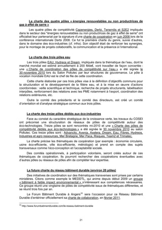 La charte des quatre pôles « énergies renouvelables ou non productrices de
gaz à effet de serre »
         Les quatre pôles de compétitivité Capenergies, Derbi, Tenerrdis et S2E2 impliqués
dans le secteur des "énergies renouvelables ou non productrices de gaz à effet de serre" ont
officialisé leur partenariat par la signature d’une charte de coopération en juin 2008 lors de la
conférence internationale Derbi 2008. Ce fut la première charte du genre, suivie d’autres,
dans le domaine des éco-industries (cf. infra). Son objectif était de renforcer les synergies,
pour le montage de projets collaboratifs, la communication et la présence à l’international.


           La charte des trois pôles eau
      Les trois pôles EAU, Hydreos et Dream, impliqués dans la thématique de l’eau, dont le
marché mondial est estimé annuellement à 200 Mds€, vont travailler de façon concertée :
une « Charte de coordination des pôles de compétitivité sur l’eau » a été signée le
30 novembre 2010 lors du Salon Pollutec par leur structures de gouvernance. Le pôle à
vocation mondiale EAU est le chef de file de cette coordination.
       Cette charte élaborée par ces trois pôles vise à la définition d’objectifs communs pour
la structuration et le développement de la filière eau, et à la mise en œuvre d’actions
coordonnées : veille scientifique et technique, recherche de projets structurants, labellisation
interpôles, renforcement des relations avec les PME notamment à l’export, coordination des
relations extérieures, etc.
      Outre le comité des présidents et le comité des directeurs, est créé un comité
d’orientation et d’analyse stratégique commun aux trois pôles.


         La charte des treize pôles dédiés aux éco-industries
      Face au constat du caractère stratégique de la croissance verte, les travaux du COSEI
ont préconisé une structuration de réseaux de pôles de compétitivité autour des
éco-technologies. Treize pôles se sont rencontrés mi-2010 et une « Charte des pôles de
compétitivité dédiés aux éco-technologies » a été signée le 30 novembre 2010 au salon
Pollutec. Ces treize pôles sont : Advancity, Avenia, Axelera, Dream, Eau, Fibres, Hydreos,
Industries et agro ressources, Mer Bretagne, Mer Paca, Risques, Team2 et Trimatec.
      La charte précise les thématiques de coopération (par exemple : économie circulaire,
usine éco-efficiente, ville éco-efficiente, métrologie) et prend en compte des sujets
transversaux comme l’éco-conception et l’acceptabilité sociale.
      Des comités opérationnels, à participation volontaire, seront créés autour de ces
thématiques de coopération. Ils pourront rechercher des coopérations éventuelles avec
d’autres pôles ou réseaux de pôles afin de compléter leur expertise.


         La future charte du réseau bâtiment durable (environ 20 pôles)
      Des initiatives de coordination sur des thématiques transverses sont prises par certains
ministères. Citons comme exemple le MEDDTL, qui anime depuis début 2009 un groupe
« bâtiment à faible impact environnemental » s’intéressant aux compétences nécessaires.
Ce groupe réunit une vingtaine de pôles de compétitivité issus de thématiques différentes, et
se réunit trois fois par an.
     Le Forum Bâtiment Durable à Angers 33 sera l’occasion pour ce Réseau Bâtiment
Durable d’entériner officiellement sa charte de collaboration, en février 2011.

33
     http://www.forumbatimentdurable.com/le-reseau-batiment-durable




                                                       21
 
