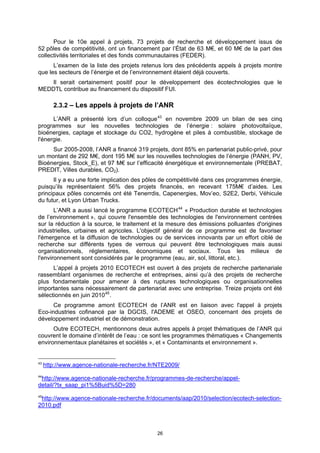 Pour le 10e appel à projets, 73 projets de recherche et développement issus de
52 pôles de compétitivité, ont un financement par l’État de 63 M€, et 60 M€ de la part des
collectivités territoriales et des fonds communautaires (FEDER).
      L’examen de la liste des projets retenus lors des précédents appels à projets montre
que les secteurs de l’énergie et de l’environnement étaient déjà couverts.
   Il serait certainement positif pour le développement des écotechnologies que le
MEDDTL contribue au financement du dispositif FUI.

        2.3.2 – Les appels à projets de l’ANR

      L’ANR a présenté lors d’un colloque 43 en novembre 2009 un bilan de ses cinq
programmes sur les nouvelles technologies de l’énergie : solaire photovoltaïque,
bioénergies, captage et stockage du CO2, hydrogène et piles à combustible, stockage de
l'énergie.
     Sur 2005-2008, l’ANR a financé 319 projets, dont 85% en partenariat public-privé, pour
un montant de 292 M€, dont 195 M€ sur les nouvelles technologies de l’énergie (PANH, PV,
Bioénergies, Stock_E), et 97 M€ sur l’efficacité énergétique et environnementale (PREBAT,
PREDIT, Villes durables, CO2).
      Il y a eu une forte implication des pôles de compétitivité dans ces programmes énergie,
puisqu’ils représentaient 56% des projets financés, en recevant 175M€ d’aides. Les
principaux pôles concernés ont été Tenerrdis, Capenergies, Mov’eo, S2E2, Derbi, Véhicule
du futur, et Lyon Urban Trucks.
       L’ANR a aussi lancé le programme ECOTECH 44 « Production durable et technologies
de l’environnement », qui couvre l'ensemble des technologies de l'environnement centrées
sur la réduction à la source, le traitement et la mesure des émissions polluantes d'origines
industrielles, urbaines et agricoles. L'objectif général de ce programme est de favoriser
l'émergence et la diffusion de technologies ou de services innovants par un effort ciblé de
recherche sur différents types de verrous qui peuvent être technologiques mais aussi
organisationnels, réglementaires, économiques et sociaux. Tous les milieux de
l'environnement sont considérés par le programme (eau, air, sol, littoral, etc.).
      L’appel à projets 2010 ECOTECH est ouvert à des projets de recherche partenariale
rassemblant organismes de recherche et entreprises, ainsi qu’à des projets de recherche
plus fondamentale pour amener à des ruptures technologiques ou organisationnelles
importantes sans nécessairement de partenariat avec une entreprise. Treize projets ont été
sélectionnés en juin 2010 45 .
      Ce programme amont ECOTECH de l’ANR est en liaison avec l'appel à projets
Eco-industries cofinancé par la DGCIS, l'ADEME et OSEO, concernant des projets de
développement industriel et de démonstration.
      Outre ECOTECH, mentionnons deux autres appels à projet thématiques de l’ANR qui
couvrent le domaine d’intérêt de l’eau : ce sont les programmes thématiques « Changements
environnementaux planétaires et sociétés », et « Contaminants et environnement ».


43
     http://www.agence-nationale-recherche.fr/NTE2009/
44
 http://www.agence-nationale-recherche.fr/programmes-de-recherche/appel-
detail/?tx_saap_pi1%5Buid%5D=280
45
 http://www.agence-nationale-recherche.fr/documents/aap/2010/selection/ecotech-selection-
2010.pdf



                                              26
 