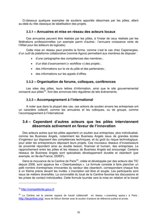 Ci-dessous quelques exemples de soutiens apportés désormais par les pôles, allant
au-delà du rôle classique de labellisation des projets.

         3.3.1 – Annuaires et mise en réseau des acteurs locaux

      Ces annuaires peuvent être réalisés par les pôles, à l’instar de ceux réalisés par les
fédérations professionnelles (un exemple parmi d’autres : l’annuaire croissance verte de
l’Afdel pour les éditeurs de logiciels).
      Cette mise en réseau peut prendre la forme, comme c’est le cas chez Capenergies,
d’un outil de plateforme collaborative (nommé Agora) permettant aux membres de disposer :
                d’une cartographie des compétences des membres ;
                d’un état d’avancement (« workflow ») des projets ;
                des informations sur la vie du pôle et des partenaires ;
                des informations sur les appels d’offres.

         3.3.2 – Organisation de forums, colloques, conférences

     Les sites des pôles, leurs lettres d’information, ainsi que le site gouvernemental
consacré aux pôles 52 , font des annonces très régulières de tels événements.

         3.3.3 – Accompagnement à l’international

      A noter que dans la plupart des cas, ces actions de soutien envers les entreprises ont
un caractère collectif, comme les annuaires et les colloques, ou de groupe, comme
l’accompagnement à l’international.


      3.4 – Cependant d’autres acteurs que les pôles interviennent
            désormais activement en faveur de l’innovation
    Des acteurs autres que les pôles apportent un soutien aux entreprises, plus individualisé,
comme les Business Angels, notamment les Business Angels issus de grandes écoles
d’ingénieur qui disposent des compétences techniques, et du goût du risque technologique,
pour aider les entrepreneurs déposant leurs projets. Ces nouveaux réseaux d’investisseurs
de proximité répondent ainsi au double besoin, financier et humain, des entreprises. Le
rapprochement entre les pôles et les réseaux de Business Angels est encouragé. Certains
réseaux de Business Angels sont spécialisés développement durable et cleantech (par
exemple, en Ile-de-France, DDIDF).
   Dans la mouvance de la Cantine de Paris 53 , créée et développée par des acteurs des TIC
depuis 2006, sont apparus les « Cleantuesdays ». La formule consiste à faire plancher un
petit nombre d’entreprises innovantes du secteur des cleantech, correspondant chaque fois
à un thème précis devant les invités. L’inscription est libre et souple. Les participants sont
issus de métiers diversifiés. La convivialité du local de la Cantine favorise les discussions et
les prises de contact individuelles. Cette formule tournée vers la mise en relation et le travail


52
     http://competitivite.gouv.fr
53
     La Cantine est le premier espace de travail collaboratif        en réseau « coworking space » à Paris :
http://lacantine.org/, issue de Silicon Sentier avec le soutien d’acteurs de référence publics et privés.



                                                       35
 