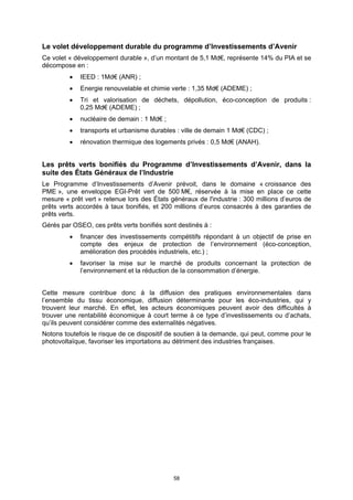 Le volet développement durable du programme d’Investissements d’Avenir
Ce volet « développement durable », d’un montant de 5,1 Md€, représente 14% du PIA et se
décompose en :
            IEED : 1Md€ (ANR) ;
            Energie renouvelable et chimie verte : 1,35 Md€ (ADEME) ;
            Tri et valorisation de déchets, dépollution, éco-conception de produits :
             0,25 Md€ (ADEME) ;
            nucléaire de demain : 1 Md€ ;
            transports et urbanisme durables : ville de demain 1 Md€ (CDC) ;
            rénovation thermique des logements privés : 0,5 Md€ (ANAH).


Les prêts verts bonifiés du Programme d’Investissements d’Avenir, dans la
suite des États Généraux de l’Industrie
Le Programme d’Investissements d’Avenir prévoit, dans le domaine « croissance des
PME », une enveloppe EGI-Prêt vert de 500 M€, réservée à la mise en place ce cette
mesure « prêt vert » retenue lors des États généraux de l'industrie : 300 millions d’euros de
prêts verts accordés à taux bonifiés, et 200 millions d’euros consacrés à des garanties de
prêts verts.
Gérés par OSEO, ces prêts verts bonifiés sont destinés à :
            financer des investissements compétitifs répondant à un objectif de prise en
             compte des enjeux de protection de l’environnement (éco-conception,
             amélioration des procédés industriels, etc.) ;
            favoriser la mise sur le marché de produits concernant la protection de
             l’environnement et la réduction de la consommation d’énergie.


Cette mesure contribue donc à la diffusion des pratiques environnementales dans
l’ensemble du tissu économique, diffusion déterminante pour les éco-industries, qui y
trouvent leur marché. En effet, les acteurs économiques peuvent avoir des difficultés à
trouver une rentabilité économique à court terme à ce type d’investissements ou d’achats,
qu’ils peuvent considérer comme des externalités négatives.
Notons toutefois le risque de ce dispositif de soutien à la demande, qui peut, comme pour le
photovoltaïque, favoriser les importations au détriment des industries françaises.




                                             58
 