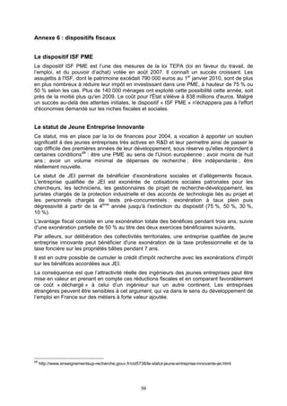 Annexe 6 : dispositifs fiscaux


Le dispositif ISF PME
Le dispositif ISF PME est l’une des mesures de la loi TEPA (loi en faveur du travail, de
l’emploi, et du pouvoir d’achat) votée en août 2007. Il connaît un succès croissant. Les
assujettis à l'ISF, dont le patrimoine excédait 790 000 euros au 1er janvier 2010, sont de plus
en plus nombreux à réduire leur impôt en investissant dans une PME, à hauteur de 75 % ou
50 % selon les cas. Plus de 140 000 ménages ont exploité cette possibilité cette année, soit
près de la moitié plus qu'en 2009. Le coût pour l'État s'élève à 838 millions d'euros. Malgré
un succès au-delà des attentes initiales, le dispositif « ISF PME » n'échappera pas à l'effort
d'économies demandé sur les niches fiscales et sociales.


Le statut de Jeune Entreprise Innovante
Ce statut, mis en place par la loi de finances pour 2004, a vocation à apporter un soutien
significatif à des jeunes entreprises très actives en R&D et leur permettre ainsi de passer le
cap difficile des premières années de leur développement, sous réserve qu'elles répondent à
certaines conditions 68 : être une PME au sens de l'Union européenne ; avoir moins de huit
ans ; avoir un volume minimal de dépenses de recherche ; être indépendante ; être
réellement nouvelle.
Le statut de JEI permet de bénéficier d’exonérations sociales et d’allègements fiscaux.
L'entreprise qualifiée de JEI est exonérée de cotisations sociales patronales pour les
chercheurs, les techniciens, les gestionnaires de projet de recherche-développement, les
juristes chargés de la protection industrielle et des accords de technologie liés au projet et
les personnels chargés de tests pré-concurrentiels : exonération à taux plein puis
dégressivité à partir de la 4ème année jusqu'à l'extinction du dispositif (75 %, 50 %, 30 %,
10 %).
L'avantage fiscal consiste en une exonération totale des bénéfices pendant trois ans, suivie
d'une exonération partielle de 50 % au titre des deux exercices bénéficiaires suivants.
Par ailleurs, sur délibération des collectivités territoriales, une entreprise qualifiée de jeune
entreprise innovante peut bénéficier d'une exonération de la taxe professionnelle et de la
taxe foncière sur les propriétés bâties pendant 7 ans.
Il est en outre possible de cumuler le crédit d'impôt recherche avec les exonérations d'impôt
sur les bénéfices accordées aux JEI.
La conséquence est que l’attractivité réelle des ingénieurs des jeunes entreprises peut être
mise en valeur en prenant en compte ces réductions fiscales et en comparant favorablement
ce coût « déchargé » à celui d’un ingénieur sur un autre continent. Les entreprises
étrangères peuvent être sensibles à cet argument, qui va dans le sens du développement de
l’emploi en France sur des métiers à forte valeur ajoutée.




68
     http://www.enseignementsup-recherche.gouv.fr/cid5738/le-statut-jeune-entreprise-innovante-jei.html




                                                         59
 