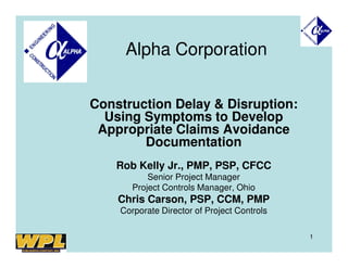 Alpha Corporation


Construction Delay & Disruption:
  Using Symptoms to Develop
 Appropriate Claims Avoidance
        Documentation
    Rob Kelly Jr., PMP, PSP, CFCC
           Senior Project Manager
       Project Controls Manager, Ohio
    Chris Carson, PSP, CCM, PMP
    Corporate Director of Project Controls

                                             1
 