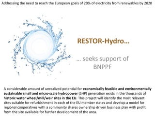 Addressing the need to reach the European goals of 20% of electricity from renewables by 2020 RESTOR-Hydro… … seeks support of BNPPF A considerable amount of unrealized potential for economically feasible and environmentally sustainable small and micro-scale hydropower (SHP) generation exists in the thousands of historic water wheel/mill/weir sites in the EU. This project will identify the most relevant sites suitable for refurbishment in each of the EU member states and develop a model for regional cooperatives with a community shares ownership driven business plan with profit from the site available for further development of the area.  