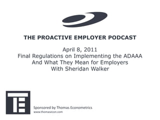 THE PROACTIVE EMPLOYER PODCAST

                 April 8, 2011
Final Regulations on Implementing the ADAAA
      And What They Mean for Employers
            With Sheridan Walker




     Sponsored by Thomas Econometrics
     www.thomasecon.com
 