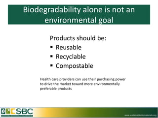Biodegradability alone is not an
     environmental goal

         Products should be:
          Reusable
          Recyclable
          Compostable
    Health care providers can use their purchasing power
    to drive the market toward more environmentally
    preferable products




                                                       www.sustainablebiomaterials.org
 