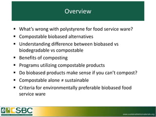 Overview

 What’s wrong with polystyrene for food service ware?
 Compostable biobased alternatives
 Understanding difference between biobased vs
  biodegradable vs compostable
 Benefits of composting
 Programs utilizing compostable products
 Do biobased products make sense if you can’t compost?
 Compostable alone ≠ sustainable
 Criteria for environmentally preferable biobased food
  service ware


                                                www.sustainablebiomaterials.org
 