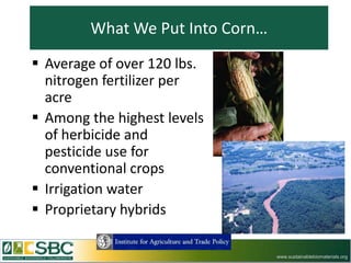 What We Put Into Corn…
 Average of over 120 lbs.
  nitrogen fertilizer per
  acre
 Among the highest levels
  of herbicide and
  pesticide use for
  conventional crops
 Irrigation water
 Proprietary hybrids

                                 www.sustainablebiomaterials.org
 
