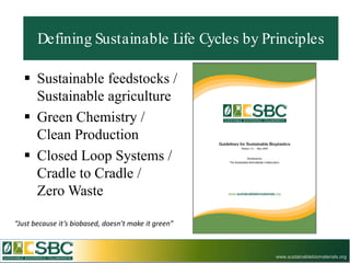 Defining Sustainable Life Cycles by Principles

    Sustainable feedstocks /
     Sustainable agriculture
    Green Chemistry /
     Clean Production
    Closed Loop Systems /
     Cradle to Cradle /
     Zero Waste

“Just because it’s biobased, doesn’t make it green”



                                                      www.sustainablebiomaterials.org
 