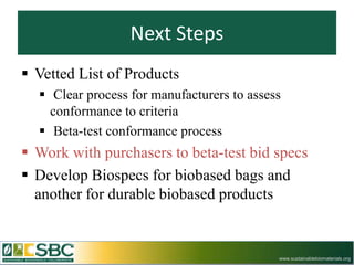 Next Steps
 Vetted List of Products
   Clear process for manufacturers to assess
    conformance to criteria
   Beta-test conformance process
 Work with purchasers to beta-test bid specs
 Develop Biospecs for biobased bags and
  another for durable biobased products


                                            www.sustainablebiomaterials.org
 