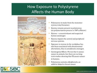 How Exposure to Polystyrene
  Affects the Human Body

            Polystyrene in made from the monomer
              styrene (vinyl benzene)
            Styrene remains present in polystyrene
              (no polymerization process is 100% efficient)
            Styrene = a neurotoxicant and suspected
              human carcinogen
            Styrene impairs the central and peripheral
              nervous systems.
            Exposure to styrene in the workplace has
              also been associated with chromosomal
              aberrations, thus is considered a mutagen.
            Carcinogenic Effects: Proven that it causes
              cancer in animals, but there are no long-
              term studies showing that PS causes cancer
              in humans.
            Polystyrene contains alkylphenols, an
              additive linked to breast cancer.


                                                  www.sustainablebiomaterials.org
 