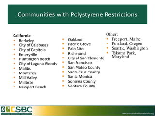 Communities with Polystyrene Restrictions

California:                                       Other:
 Berkeley                  Oakland               Freeport, Maine
 City of Calabasas         Pacific Grove         Portland, Oregon
 City of Capitola          Palo Alto             Seattle, Washington
 Emeryville                Richmond              Takoma Park,
                            City of San Clemente    Maryland
 Huntington Beach
 City of Laguna Woods      San Francisco
 Malibu                    San Mateo County
 Monterey                  Santa Cruz County
 Mill Valley               Santa Monica
 Millbrae                  Sonoma County
 Newport Beach             Ventura County




                                                         www.sustainablebiomaterials.org
 