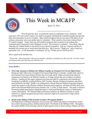 This Week in MC&FP
                                                              April 15, 2011

                                              ____________________________________
                  Over the past few days, we joined the nation in celebration of our volunteers. Each
year since 1974, one week in April is set aside to recognize and thank the wonderful people who provide
their time and talents in service of others. Many family programs that are now part of the fabric of our
military community were once staffed only by volunteers. What would we have done without them?
It‟s hard to imagine. Today, there are still countless programs that would not exist without that
continued spirit of generosity and willingness to serve. Do you know a volunteer? Very likely, they do
what they do without fanfare or the desire for any special recognition. Ask any volunteer and they‟ll
probably tell you they get so much more than they give. But a sincere, “Thank you.” goes a long way
and means a lot. To our thousands of volunteers, we say, “Thank you for YOUR service!”

Have a good week and take care.

 Please note: Some hyperlinks in this text are lengthy, sometimes extending more than one line. For best results,
cut and paste the entire link into your Web browser.


From DoDEA

    First Lady Announces Initiative for Military Families at Fountain-Fort Carson High School
    During an April 14th event at Fountain-Fort Carson High School, Colorado, a public high school in
    the Fountain-Fort Carson School District, the First Lady and Dr. Biden announced the national
    expansion of an Initiative for Military Families to 32 high schools that serve students in military
    families. Funding for this major expansion has been provided by corporations and foundations;
    including ExxonMobil, Lockheed Martin, BAE Systems, Boeing, Northrop Grumman, and others;
    and matched by the DoD. DoDEA, in collaboration with the National Defense Education Program
    (under the auspices of the Director, Defense Research and Evaluation, will fund a $4.8M, three-year
    grant to the National Math and Science Initiative for 11 of the 32 high schools. The grant is aimed at
    increasing student participation and performance in Advanced Placement courses in mathematics,
    science and English. The National Math and Science Initiative for Military Families is a joint
    endeavor to expand a program that provides consistent, high-level coursework in high schools
    serving military.

    Month of the Military Child Activities Continue Throughout DoDEA
    The Department of Defense Education Activity joins all of DoD and military communities around
    the world in honoring military children during April- The Month of the Military Child. Throughout
    the month, DoDEA will encourage schools to plan special events to honor military children and have


   Providing policy, tools, and resources to further enhance the quality of life of service members and their families.
 
