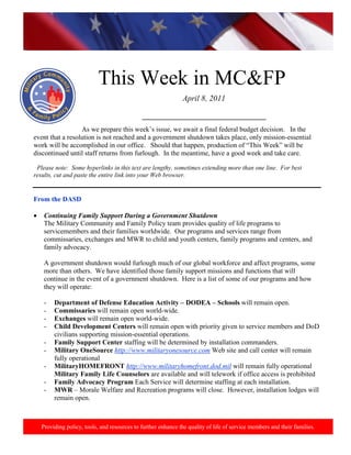 http://www.health.mil/blog/10-06-24/Family_Resiliency_Webinar.aspx.




                           This Week in MC&FP
                                                              April 8, 2011

                                             ____________________________________
                  As we prepare this week‟s issue, we await a final federal budget decision. In the
event that a resolution is not reached and a government shutdown takes place, only mission-essential
work will be accomplished in our office. Should that happen, production of “This Week” will be
discontinued until staff returns from furlough. In the meantime, have a good week and take care.

 Please note: Some hyperlinks in this text are lengthy, sometimes extending more than one line. For best
results, cut and paste the entire link into your Web browser.


From the DASD

    Continuing Family Support During a Government Shutdown
    The Military Community and Family Policy team provides quality of life programs to
    servicemembers and their families worldwide. Our programs and services range from
    commissaries, exchanges and MWR to child and youth centers, family programs and centers, and
    family advocacy.

    A government shutdown would furlough much of our global workforce and affect programs, some
    more than others. We have identified those family support missions and functions that will
    continue in the event of a government shutdown. Here is a list of some of our programs and how
    they will operate:

    -   Department of Defense Education Activity – DODEA – Schools will remain open.
    -   Commissaries will remain open world-wide.
    -   Exchanges will remain open world-wide.
    -   Child Development Centers will remain open with priority given to service members and DoD
        civilians supporting mission-essential operations.
    -   Family Support Center staffing will be determined by installation commanders.
    -   Military OneSource http://www.militaryonesource.com Web site and call center will remain
        fully operational
    -   MilitaryHOMEFRONT http://www.militaryhomefront.dod.mil will remain fully operational
        Military Family Life Counselors are available and will telework if office access is prohibited
    -   Family Advocacy Program Each Service will determine staffing at each installation.
    -   MWR – Morale Welfare and Recreation programs will close. However, installation lodges will
        remain open.



   Providing policy, tools, and resources to further enhance the quality of life of service members and their families.
 