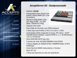 AcceptServer DS - Dualprocessado Modelo:  DS158 Processador Xeon Quad-Core  E5620 2.4GHz 8MB LGA 1156  (2 sockets)  Memória 6GB DDR3-1333  ECC Reg LP PBF – 3x 2GB  (Max. 192GB ECC Reg)  Chipset Intel 5520 Placa Mãe de Servidor com IPMI onboard 2 Slots tipo Low Profile (1 PCI-E 2.0 x16 e 1 UIO) Controlador SATA integrado 6 canais, PFC Ativo - Intel® ICH10R SATA2 (3Gbps), suporta RAID 0, 1, 5, 10 (Windows)  e 0, 1 e 10 (linux) Drive DVD-RW SATA tipo slim  2 portas de rede 10/100/1000MHz Intel (RJ45) 2 Discos Rígido de 500GB SATAII 7200RPM (Max. 8 HD’s HotSwap) Fonte Real de 650W (redundante, 2 fontes) Rack 19” 1U 3 Anos de Garantia on-site em todo Brasil Resumo Servidor Monoprocessado Servidor Dualprocessado Servidor Quadprocessado 2U Twin 4 Codificação Tecnologia 