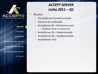 ACCEPT SERVER Linha 2011 – Q1 Resumo: Tecnologia dos Servidores Accept Estrutura de Codificação AcceptServer BS – Monoprocessado Windows Server Foundation R2 AcceptServer DS – Dualprocessado AcceptServer QS – Quadprocessado AcceptServer Twin Servidor Monoprocessado Servidor Dualprocessado Servidor Quadprocessado 2U Twin 4 Abertura Codificação Tecnologia 