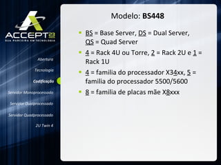 Modelo:  BS448 BS  = Base Server,  DS  = Dual Server,  QS  = Quad Server 4  = Rack 4U ou Torre,  2  = Rack 2U e  1  = Rack 1U 4  = familia do processador X3 4 xx,  5  = familia do processador 5500/5600 8  = familia de placas mãe X 8 xxx Abertura Servidor Monoprocessado Servidor Dualprocessado Servidor Quadprocessado 2U Twin 4 Codificação Tecnologia 
