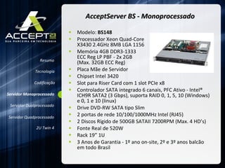 AcceptServer BS - Monoprocessado Modelo:  BS148 Processador Xeon Quad-Core  X3430 2.4GHz 8MB LGA 1156  Memória 4GB DDR3-1333  ECC Reg LP PBF - 2x 2GB  (Max. 32GB ECC Reg)  Placa Mãe de Servidor Chipset Intel 3420  Slot para Riser Card com 1 slot PCIe x8  Controlador SATA integrado 6 canais, PFC Ativo - Intel® ICH9R SATA2 (3 Gbps), suporta RAID 0, 1, 5, 10 (Windows)  e 0, 1 e 10 (linux) Drive DVD-RW SATA tipo Slim  2 portas de rede 10/100/1000MHz Intel (RJ45) 2 Discos Rígido de 500GB SATAII 7200RPM (Max. 4 HD’s) Fonte Real de 520W Rack 19” 1U 3 Anos de Garantia - 1º ano on-site, 2º e 3º anos balcão em todo Brasil Resumo Servidor Monoprocessado Servidor Dualprocessado Servidor Quadprocessado 2U Twin 4 Codificação Tecnologia 