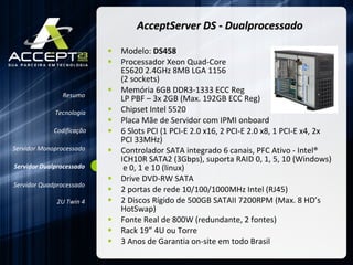 AcceptServer DS - Dualprocessado Modelo:  DS458 Processador Xeon Quad-Core  E5620 2.4GHz 8MB LGA 1156  (2 sockets)  Memória 6GB DDR3-1333 ECC Reg  LP PBF – 3x 2GB (Max. 192GB ECC Reg)  Chipset Intel 5520 Placa Mãe de Servidor com IPMI onboard 6 Slots PCI (1 PCI-E 2.0 x16, 2 PCI-E 2.0 x8, 1 PCI-E x4, 2x PCI 33MHz) Controlador SATA integrado 6 canais, PFC Ativo - Intel® ICH10R SATA2 (3Gbps), suporta RAID 0, 1, 5, 10 (Windows)  e 0, 1 e 10 (linux) Drive DVD-RW SATA  2 portas de rede 10/100/1000MHz Intel (RJ45) 2 Discos Rígido de 500GB SATAII 7200RPM (Max. 8 HD’s HotSwap) Fonte Real de 800W (redundante, 2 fontes) Rack 19” 4U ou Torre 3 Anos de Garantia on-site em todo Brasil Resumo Servidor Monoprocessado Servidor Dualprocessado Servidor Quadprocessado 2U Twin 4 Codificação Tecnologia 