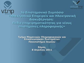 3ο Επιστημονικό Συμπόσιο «Ηλεκτρονικό Επιχειρείν και Ηλεκτρονική Διακυβέρνηση:  Πεδία επιχειρηματικότητας για νέους επιστήμονες πληροφορικής» Τμήμα Μηχανικών Πληροφοριακών και Επικοινωνιακών Συστημάτων Πανεπιστήμιο Αιγαίου Σάμος, 8  Απριλίου 2011 