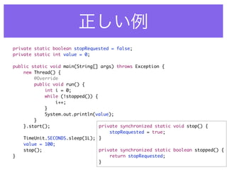 private static boolean stopRequested = false;
private static int value = 0;

public static void main(String[] args) throws Exception {
    new Thread() {
        @Override
        public void run() {
            int i = 0;
            while (!stopped()) {
                i++;
            }
            System.out.println(value);
        }
    }.start();                   private synchronized static void stop() {
                                     stopRequested = true;
    TimeUnit.SECONDS.sleep(1L); }
    value = 100;
    stop();                      private synchronized static boolean stopped() {
}                                    return stopRequested;
                                 }
 
