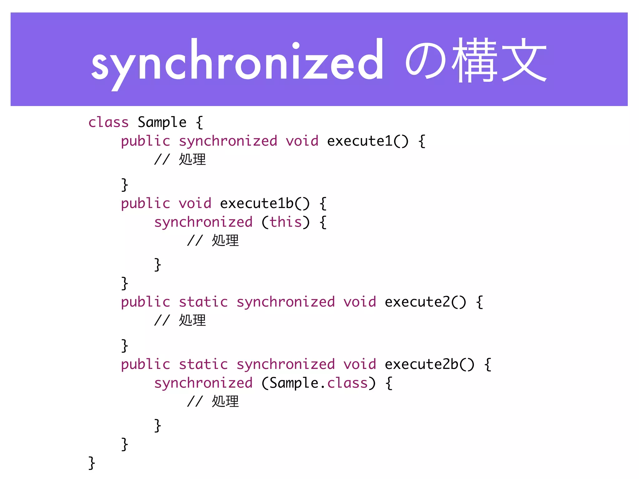 synchronized
class Sample {
    public synchronized void execute1() {
        //
    }
    public void execute1b() {
        synchronized (this) {
            //
        }
    }
    public static synchronized void execute2() {
        //
    }
    public static synchronized void execute2b() {
        synchronized (Sample.class) {
            //
        }
    }
}
 