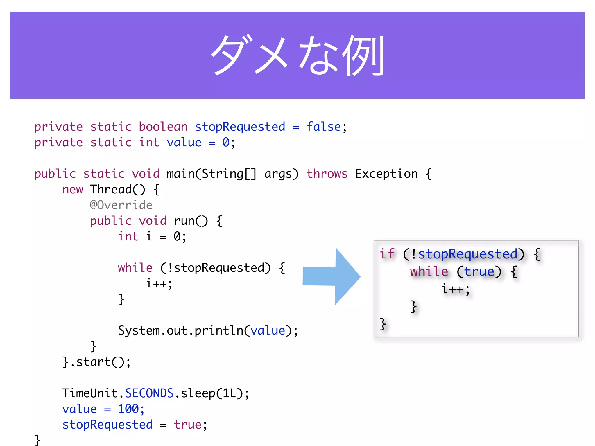 private static boolean stopRequested = false;
private static int value = 0;

public static void main(String[] args) throws Exception {
    new Thread() {
        @Override
        public void run() {
            int i = 0;
                                                 if (!stopRequested) {
            while (!stopRequested) {                 while (true) {
                i++;                                     i++;
            }
                                                     }
                                                 }
            System.out.println(value);
        }
    }.start();

    TimeUnit.SECONDS.sleep(1L);
    value = 100;
    stopRequested = true;
}
 