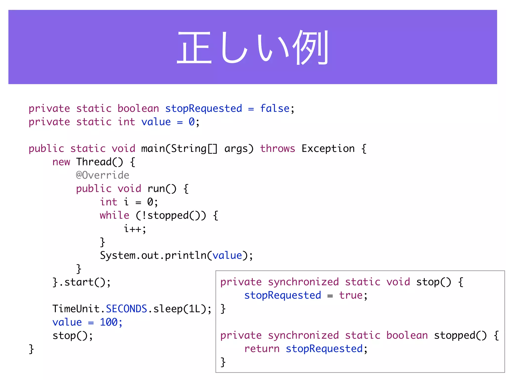 private static boolean stopRequested = false;
private static int value = 0;

public static void main(String[] args) throws Exception {
    new Thread() {
        @Override
        public void run() {
            int i = 0;
            while (!stopped()) {
                i++;
            }
            System.out.println(value);
        }
    }.start();                   private synchronized static void stop() {
                                     stopRequested = true;
    TimeUnit.SECONDS.sleep(1L); }
    value = 100;
    stop();                      private synchronized static boolean stopped() {
}                                    return stopRequested;
                                 }
 