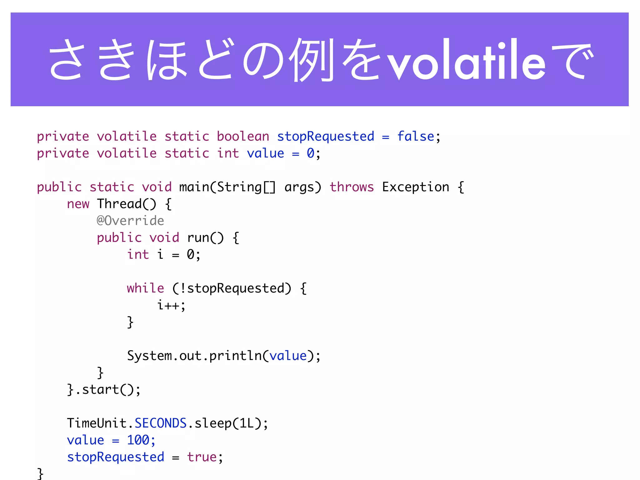 volatile
private volatile static boolean stopRequested = false;
private volatile static int value = 0;

public static void main(String[] args) throws Exception {
    new Thread() {
        @Override
        public void run() {
            int i = 0;

            while (!stopRequested) {
                i++;
            }

            System.out.println(value);
        }
    }.start();

    TimeUnit.SECONDS.sleep(1L);
    value = 100;
    stopRequested = true;
}
 