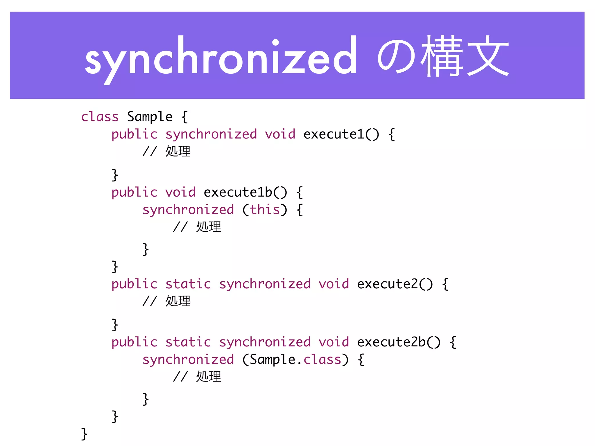 synchronized
class Sample {
    public synchronized void execute1() {
        //
    }
    public void execute1b() {
        synchronized (this) {
            //
        }
    }
    public static synchronized void execute2() {
        //
    }
    public static synchronized void execute2b() {
        synchronized (Sample.class) {
            //
        }
    }
}
 