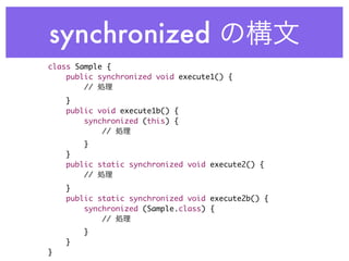 synchronized
class Sample {
    public synchronized void execute1() {
        //
    }
    public void execute1b() {
        synchronized (this) {
            //
        }
    }
    public static synchronized void execute2() {
        //
    }
    public static synchronized void execute2b() {
        synchronized (Sample.class) {
            //
        }
    }
}
 