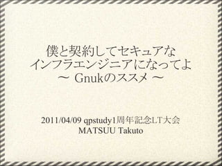 僕と契約してセキュアな
インフラエンジニアになってよ
  〜 Gnukのススメ 〜


2011/04/09 qpstudy1周年記念LT大会
         MATSUU Takuto
 