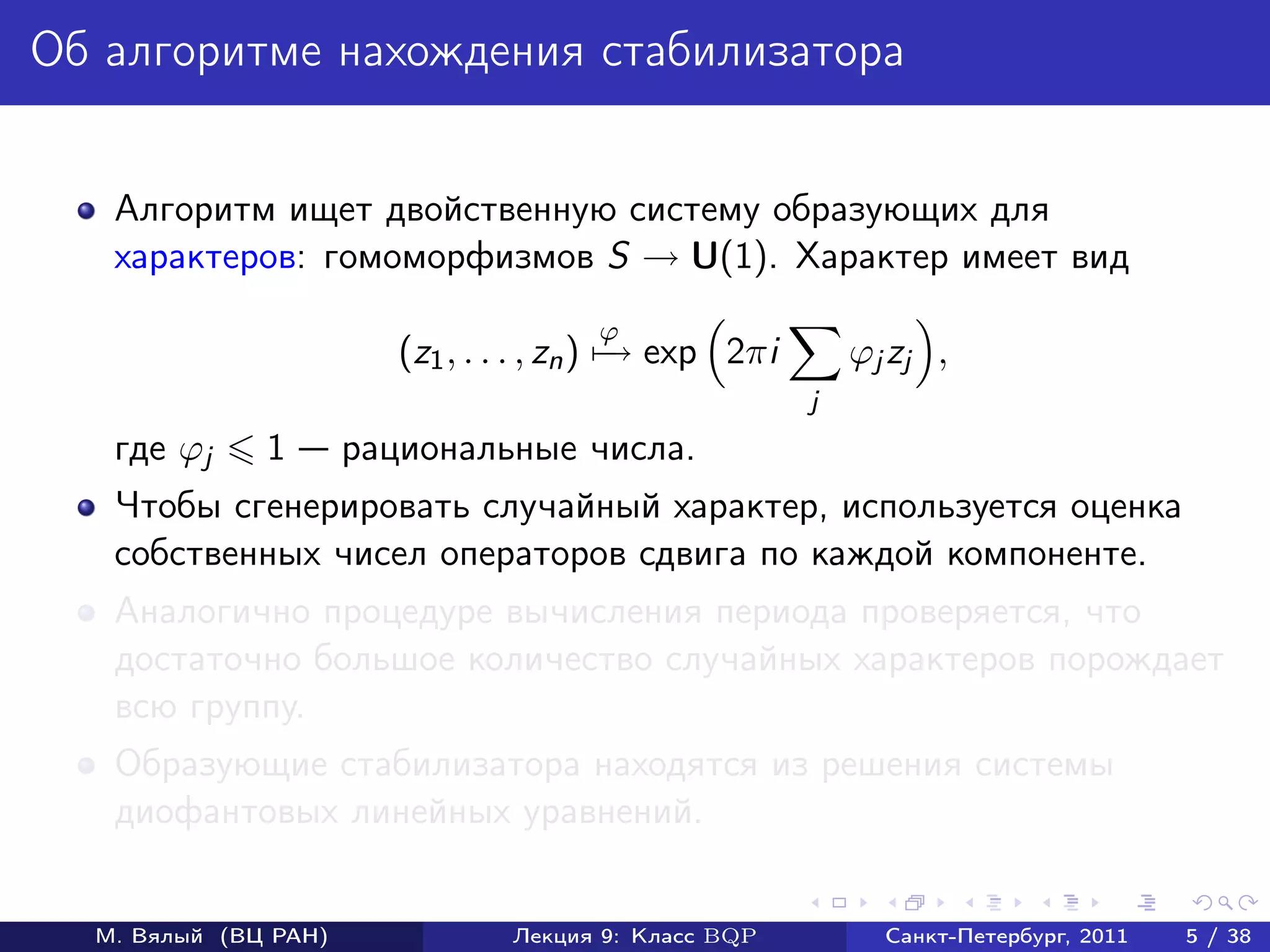 Об алгоритме нахождения стабилизатора


   Алгоритм ищет двойственную систему образующих для
   характеров: гомоморфизмов S → U(1). Характер имеет вид
                                       ϕ
                         (z1 , . . . , zn ) − exp 2πi
                                            →               ϕj zj ,
                                                        j
   где ϕj     1       рациональные числа.
   Чтобы сгенерировать случайный характер, используется оценка
   собственных чисел операторов сдвига по каждой компоненте.
   Аналогично процедуре вычисления периода проверяется, что
   достаточно большое количество случайных характеров порождает
   всю группу.
   Образующие стабилизатора находятся из решения системы
   диофантовых линейных уравнений.


  М. Вялый (ВЦ РАН)              Лекция 9: Класс BQP          Санкт-Петербург, 2011   5 / 38
 