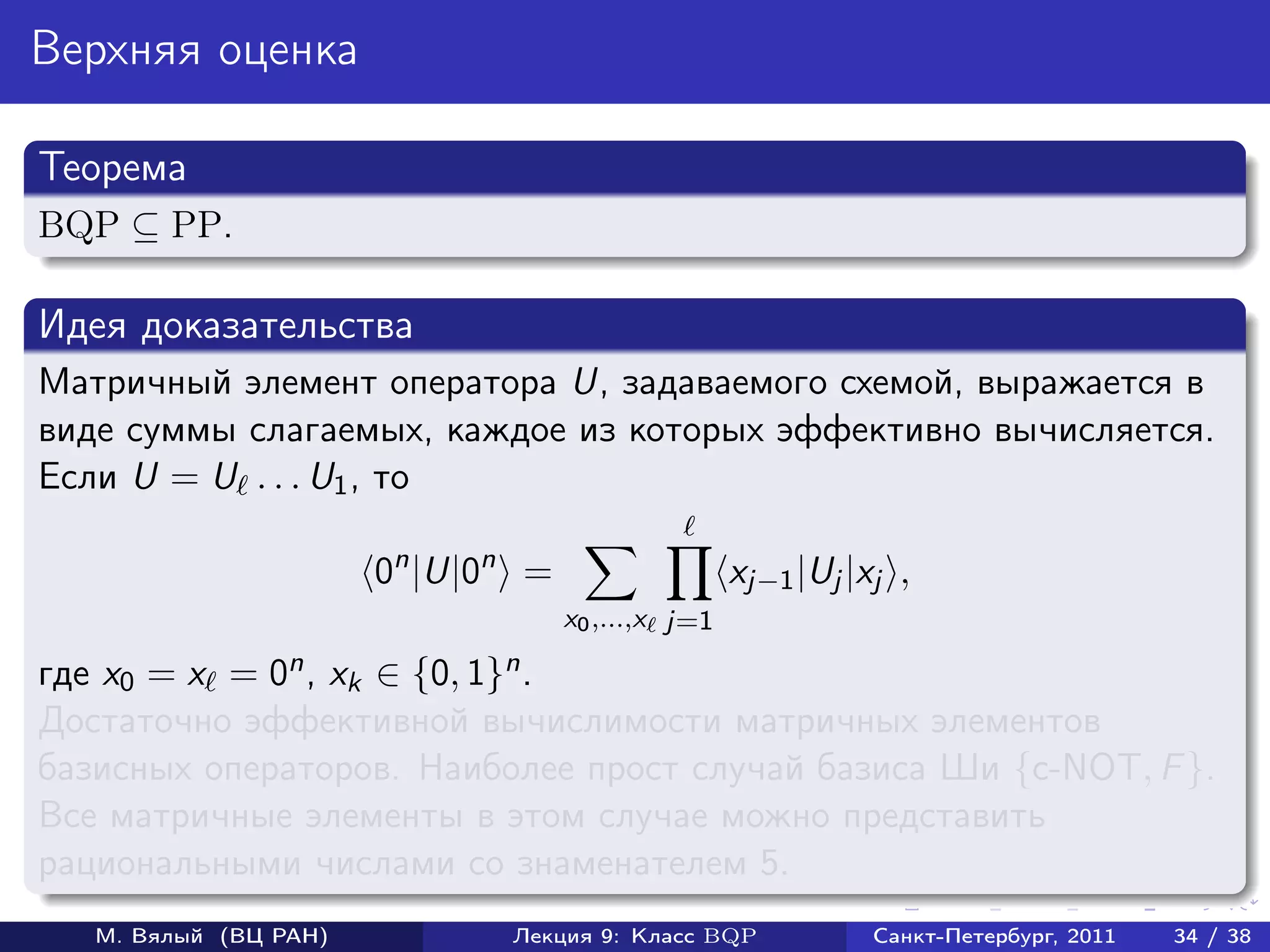 Верхняя оценка

Теорема
BQP ⊆ PP.

Идея доказательства
Матричный элемент оператора U, задаваемого схемой, выражается в
виде суммы слагаемых, каждое из которых эффективно вычисляется.
Если U = U . . . U1 , то

                       0n |U|0n =                   xj−1 |Uj |xj ,
                                    x0 ,...,x j=1

где x0 = x = 0n , xk ∈ {0, 1}n .
Достаточно эффективной вычислимости матричных элементов
базисных операторов. Наиболее прост случай базиса Ши {c-NOT, F }.
Все матричные элементы в этом случае можно представить
рациональными числами со знаменателем 5.
   М. Вялый (ВЦ РАН)          Лекция 9: Класс BQP              Санкт-Петербург, 2011   34 / 38
 