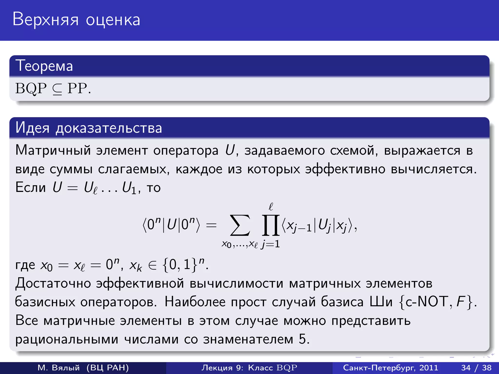 Верхняя оценка

Теорема
BQP ⊆ PP.

Идея доказательства
Матричный элемент оператора U, задаваемого схемой, выражается в
виде суммы слагаемых, каждое из которых эффективно вычисляется.
Если U = U . . . U1 , то

                       0n |U|0n =                   xj−1 |Uj |xj ,
                                    x0 ,...,x j=1

где x0 = x = 0n , xk ∈ {0, 1}n .
Достаточно эффективной вычислимости матричных элементов
базисных операторов. Наиболее прост случай базиса Ши {c-NOT, F }.
Все матричные элементы в этом случае можно представить
рациональными числами со знаменателем 5.
   М. Вялый (ВЦ РАН)          Лекция 9: Класс BQP              Санкт-Петербург, 2011   34 / 38
 