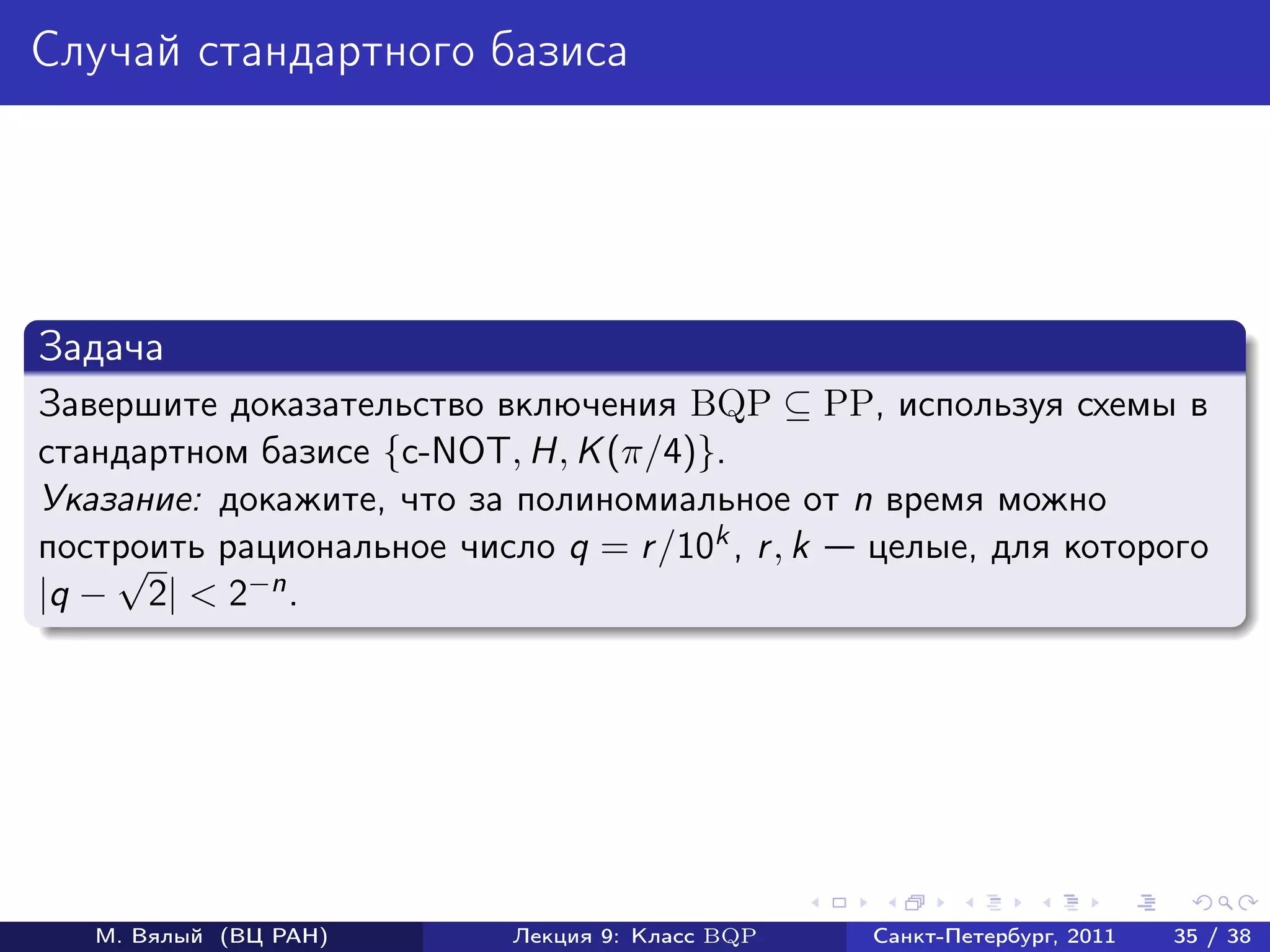 Случай стандартного базиса




Задача
Завершите доказательство включения BQP ⊆ PP, используя схемы в
стандартном базисе {c-NOT, H, K (π/4)}.
Указание: докажите, что за полиномиальное от n время можно
построить рациональное число q = r /10k , r , k
    √                                           целые, для которого
|q − 2| < 2 −n .




   М. Вялый (ВЦ РАН)       Лекция 9: Класс BQP   Санкт-Петербург, 2011   35 / 38
 