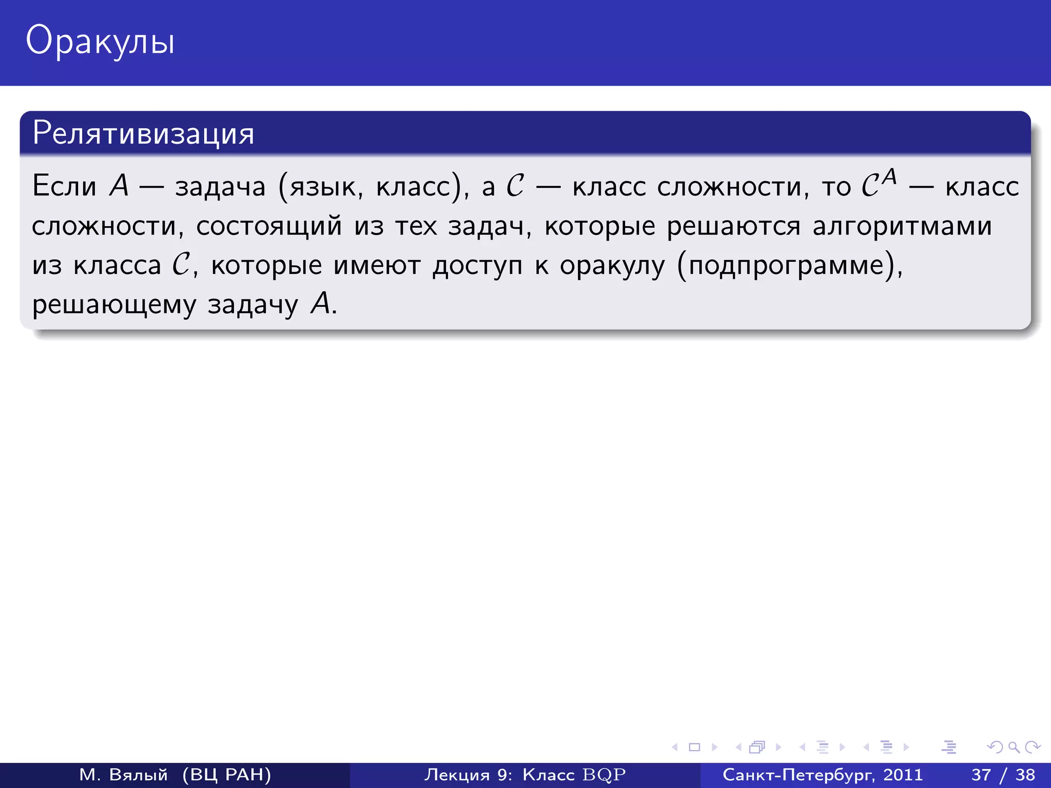 Оракулы

Релятивизация
Если A задача (язык, класс), а C     класс сложности, то C A класс
сложности, состоящий из тех задач, которые решаются алгоритмами
из класса C, которые имеют доступ к оракулу (подпрограмме),
решающему задачу A.




   М. Вялый (ВЦ РАН)      Лекция 9: Класс BQP   Санкт-Петербург, 2011   37 / 38
 