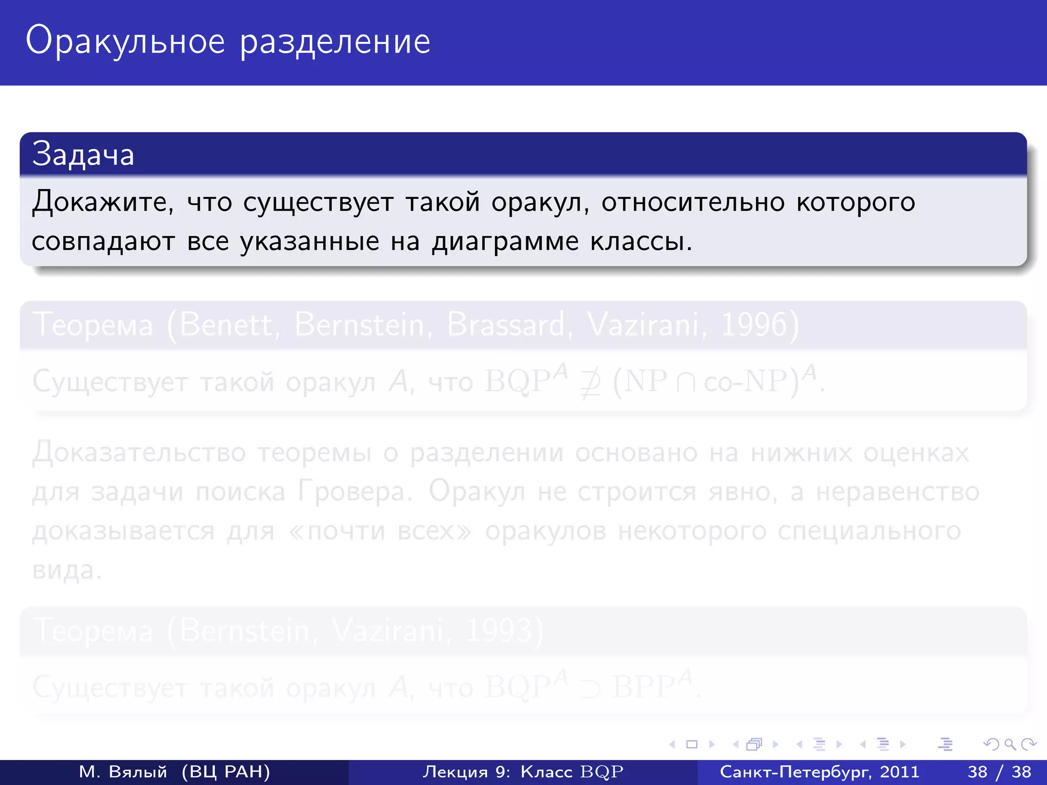 Оракульное разделение

Задача
Докажите, что существует такой оракул, относительно которого
совпадают все указанные на диаграмме классы.

Теорема (Benett, Bernstein, Brassard, Vazirani, 1996)
Существует такой оракул A, что BQPA        (NP ∩ co-NP)A .

Доказательство теоремы о разделении основано на нижних оценках
для задачи поиска Гровера. Оракул не строится явно, а неравенство
доказывается для почти всех оракулов некоторого специального
вида.
Теорема (Bernstein, Vazirani, 1993)
Существует такой оракул A, что BQPA ⊃ BPPA .

   М. Вялый (ВЦ РАН)      Лекция 9: Класс BQP     Санкт-Петербург, 2011   38 / 38
 