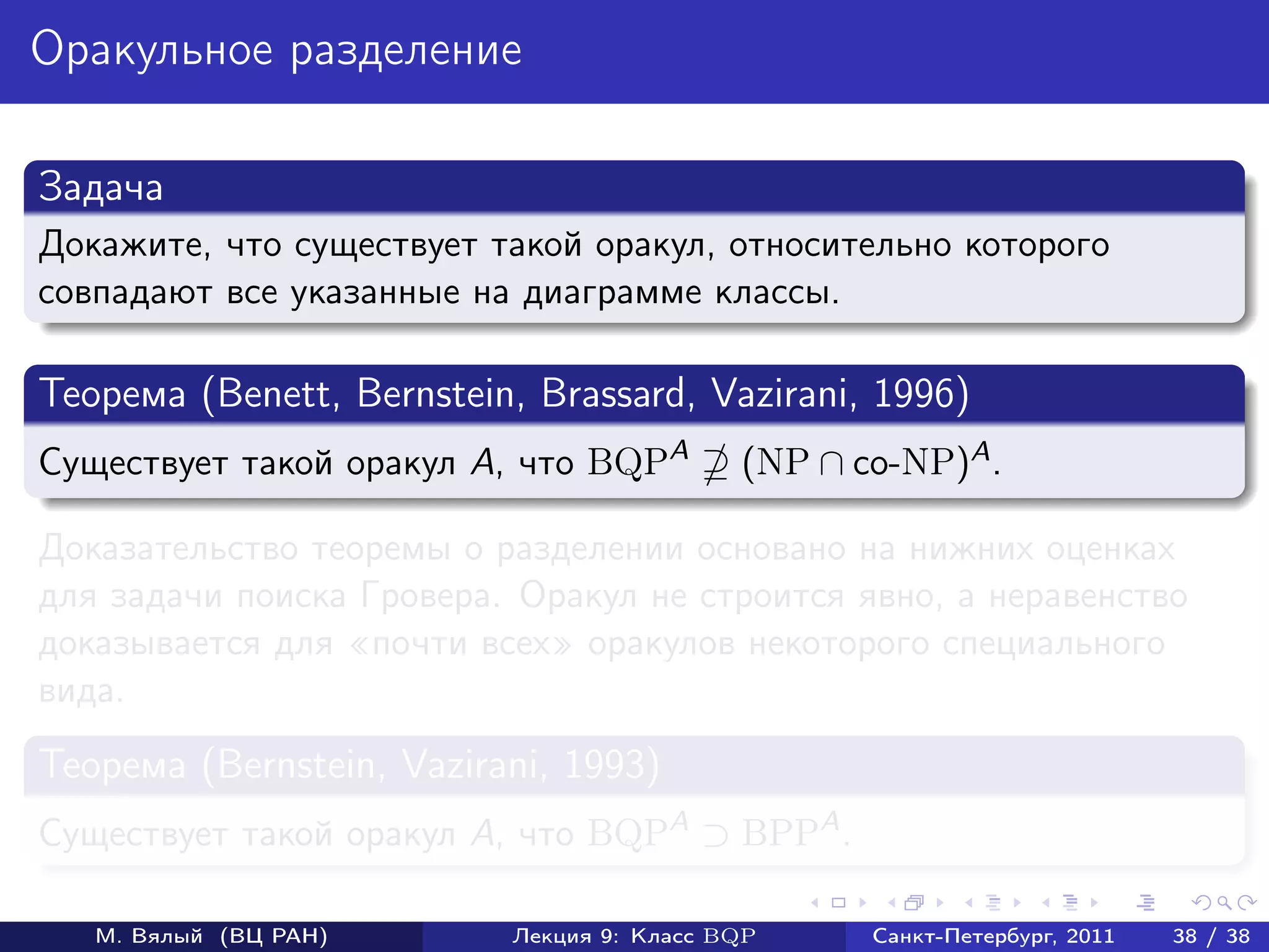 Оракульное разделение

Задача
Докажите, что существует такой оракул, относительно которого
совпадают все указанные на диаграмме классы.

Теорема (Benett, Bernstein, Brassard, Vazirani, 1996)
Существует такой оракул A, что BQPA        (NP ∩ co-NP)A .

Доказательство теоремы о разделении основано на нижних оценках
для задачи поиска Гровера. Оракул не строится явно, а неравенство
доказывается для почти всех оракулов некоторого специального
вида.
Теорема (Bernstein, Vazirani, 1993)
Существует такой оракул A, что BQPA ⊃ BPPA .

   М. Вялый (ВЦ РАН)      Лекция 9: Класс BQP     Санкт-Петербург, 2011   38 / 38
 