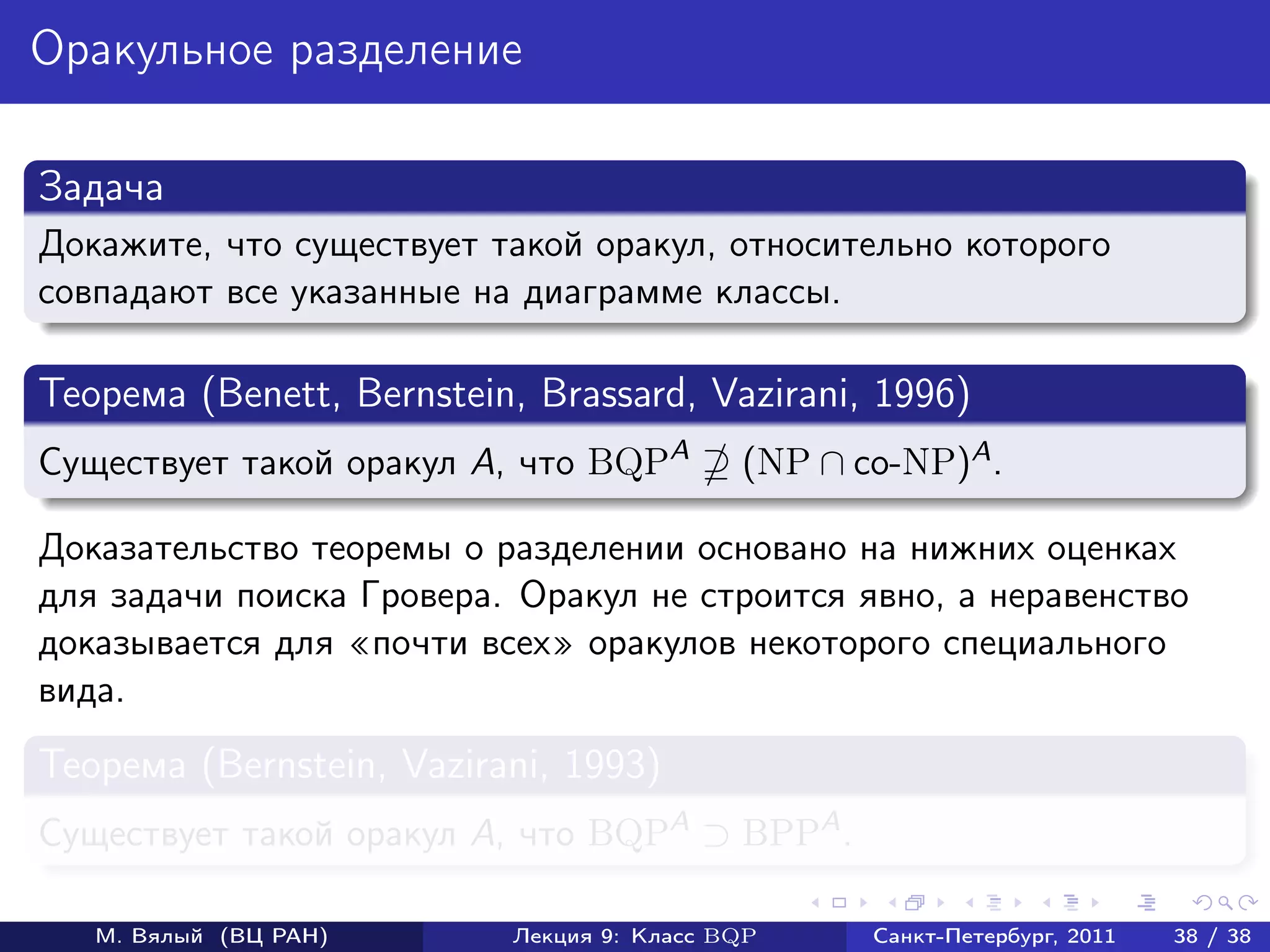 Оракульное разделение

Задача
Докажите, что существует такой оракул, относительно которого
совпадают все указанные на диаграмме классы.

Теорема (Benett, Bernstein, Brassard, Vazirani, 1996)
Существует такой оракул A, что BQPA        (NP ∩ co-NP)A .

Доказательство теоремы о разделении основано на нижних оценках
для задачи поиска Гровера. Оракул не строится явно, а неравенство
доказывается для почти всех оракулов некоторого специального
вида.
Теорема (Bernstein, Vazirani, 1993)
Существует такой оракул A, что BQPA ⊃ BPPA .

   М. Вялый (ВЦ РАН)      Лекция 9: Класс BQP     Санкт-Петербург, 2011   38 / 38
 