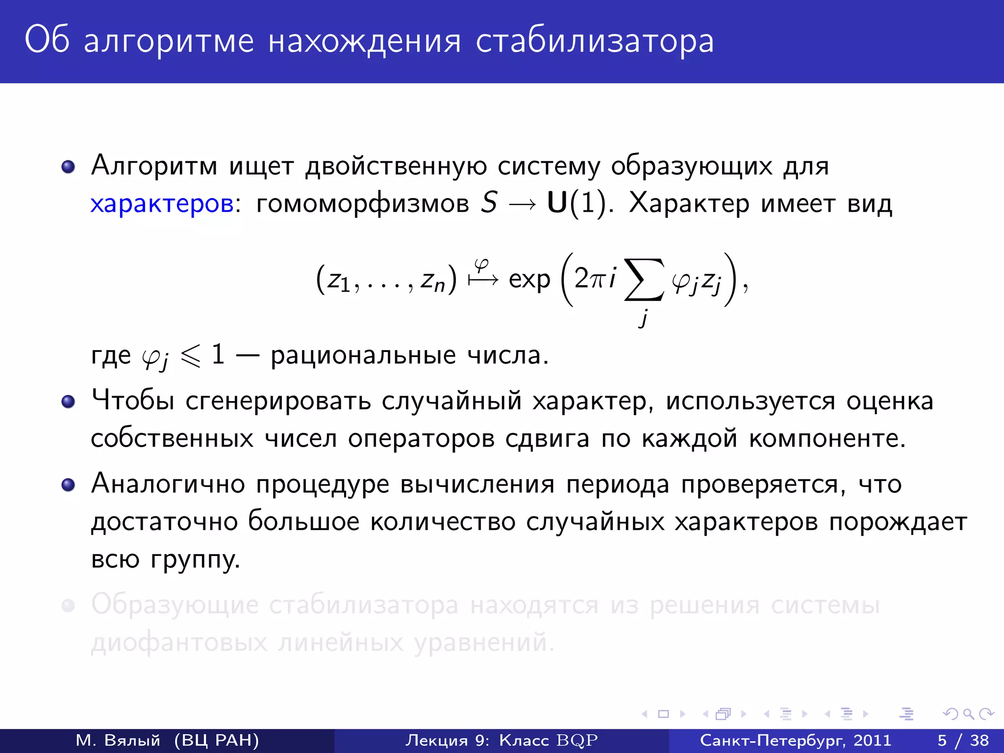 Об алгоритме нахождения стабилизатора


   Алгоритм ищет двойственную систему образующих для
   характеров: гомоморфизмов S → U(1). Характер имеет вид
                                       ϕ
                         (z1 , . . . , zn ) − exp 2πi
                                            →               ϕj zj ,
                                                        j
   где ϕj     1       рациональные числа.
   Чтобы сгенерировать случайный характер, используется оценка
   собственных чисел операторов сдвига по каждой компоненте.
   Аналогично процедуре вычисления периода проверяется, что
   достаточно большое количество случайных характеров порождает
   всю группу.
   Образующие стабилизатора находятся из решения системы
   диофантовых линейных уравнений.


  М. Вялый (ВЦ РАН)              Лекция 9: Класс BQP          Санкт-Петербург, 2011   5 / 38
 